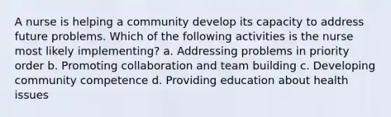 A nurse is helping a community develop its capacity to address future problems. Which of the following activities is the nurse most likely implementing? a. Addressing problems in priority order b. Promoting collaboration and <a href='https://www.questionai.com/knowledge/k9shjxM4lP-team-building' class='anchor-knowledge'>team building</a> c. Developing community competence d. Providing education about health issues