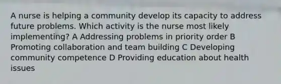 A nurse is helping a community develop its capacity to address future problems. Which activity is the nurse most likely implementing? A Addressing problems in priority order B Promoting collaboration and team building C Developing community competence D Providing education about health issues