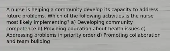 A nurse is helping a community develop its capacity to address future problems. Which of the following activities is the nurse most likely implementing? a) Developing community competence b) Providing education about health issues c) Addressing problems in priority order d) Promoting collaboration and team building