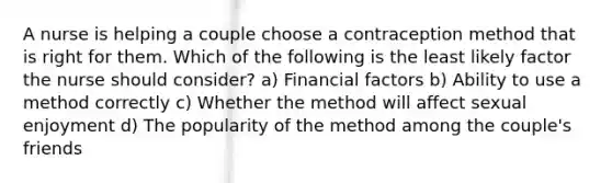 A nurse is helping a couple choose a contraception method that is right for them. Which of the following is the least likely factor the nurse should consider? a) Financial factors b) Ability to use a method correctly c) Whether the method will affect sexual enjoyment d) The popularity of the method among the couple's friends