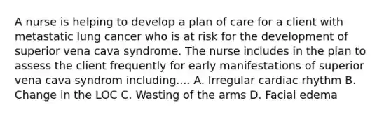 A nurse is helping to develop a plan of care for a client with metastatic lung cancer who is at risk for the development of superior vena cava syndrome. The nurse includes in the plan to assess the client frequently for early manifestations of superior vena cava syndrom including.... A. Irregular cardiac rhythm B. Change in the LOC C. Wasting of the arms D. Facial edema