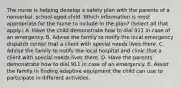 The nurse is helping develop a safety plan with the parents of a​ nonverbal, school-aged child. Which information is most appropriate for the nurse to include in the​ plan? (Select all that​ apply.) A. Have the child demonstrate how to dial 911 in case of an emergency. B. Advise the family to notify the local emergency dispatch center that a client with special needs lives there. C. Advise the family to notify the local hospital and clinic that a client with special needs lives there. D. Have the parents demonstrate how to dial 911 in case of an emergency. E. Assist the family in finding adaptive equipment the child can use to participate in different activities.