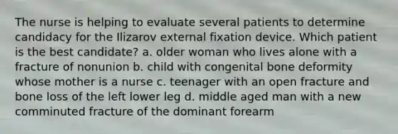 The nurse is helping to evaluate several patients to determine candidacy for the Ilizarov external fixation device. Which patient is the best candidate? a. older woman who lives alone with a fracture of nonunion b. child with congenital bone deformity whose mother is a nurse c. teenager with an open fracture and bone loss of the left lower leg d. middle aged man with a new comminuted fracture of the dominant forearm