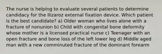 The nurse is helping to evaluate several patients to determine candidacy for the Ilizaroz external fixation device. Which patient is the best candidate? a) Older woman who lives alone with a fracture of nonunion b) Child with congenital bone deformity whose mother is a licensed practical nurse c) Teenager with an open fracture and bone loss of the left lower leg d) Middle aged man with a new comminuted fracture of the dominant forearm