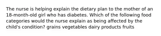 The nurse is helping explain the dietary plan to the mother of an 18-month-old girl who has diabetes. Which of the following food categories would the nurse explain as being affected by the child's condition? grains vegetables dairy products fruits