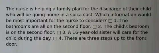 The nurse is helping a family plan for the discharge of their child who will be going home in a spica cast. Which information would be most important for the nurse to consider? □ 1. The bathrooms are all on the second floor. □ 2. The child's bedroom is on the second floor. □ 3. A 16-year-old sister will care for the child during the day. □ 4. There are three steps up to the front door.