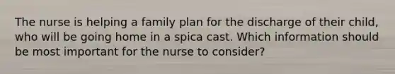 The nurse is helping a family plan for the discharge of their child, who will be going home in a spica cast. Which information should be most important for the nurse to consider?