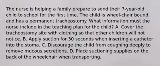 The nurse is helping a family prepare to send their 7-year-old child to school for the first time. The child is wheel-chair bound, and has a permanent tracheostomy. What information must the nurse include in the teaching plan for the child? A. Cover the tracheostomy site with clothing so that other children will not notice. B. Apply suction for 30 seconds when inserting a catheter into the stoma. C. Discourage the child from coughing deeply to remove mucous secretions. D. Place suctioning supplies on the back of the wheelchair when transporting.