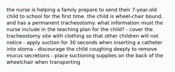 the nurse is helping a family prepare to send their 7-year-old child to school for the first time. the child is wheel-chair bound, and has a permanent tracheostomy. what information must the nurse include in the teaching plan for the child? - cover the tracheostomy site with clothing so that other children will not notice - apply suction for 30 seconds when inserting a catheter into stoma - discourage the child coughing deeply to remove mucus secretions - place suctioning supplies on the back of the wheelchair when transporting