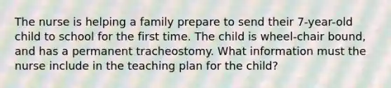 The nurse is helping a family prepare to send their 7-year-old child to school for the first time. The child is wheel-chair bound, and has a permanent tracheostomy. What information must the nurse include in the teaching plan for the child?