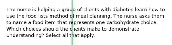 The nurse is helping a group of clients with diabetes learn how to use the food lists method of meal planning. The nurse asks them to name a food item that represents one carbohydrate choice. Which choices should the clients make to demonstrate understanding? Select all that apply.