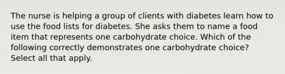 The nurse is helping a group of clients with diabetes learn how to use the food lists for diabetes. She asks them to name a food item that represents one carbohydrate choice. Which of the following correctly demonstrates one carbohydrate choice? Select all that apply.