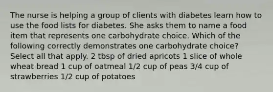 The nurse is helping a group of clients with diabetes learn how to use the food lists for diabetes. She asks them to name a food item that represents one carbohydrate choice. Which of the following correctly demonstrates one carbohydrate choice? Select all that apply. 2 tbsp of dried apricots 1 slice of whole wheat bread 1 cup of oatmeal 1/2 cup of peas 3/4 cup of strawberries 1/2 cup of potatoes