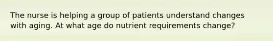 The nurse is helping a group of patients understand changes with aging. At what age do nutrient requirements change?