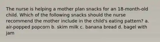 The nurse is helping a mother plan snacks for an 18-month-old child. Which of the following snacks should the nurse recommend the mother include in the child's eating pattern? a. air-popped popcorn b. skim milk c. banana bread d. bagel with jam