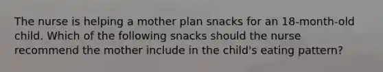 The nurse is helping a mother plan snacks for an 18-month-old child. Which of the following snacks should the nurse recommend the mother include in the child's eating pattern?