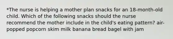 *The nurse is helping a mother plan snacks for an 18-month-old child. Which of the following snacks should the nurse recommend the mother include in the child's eating pattern? air-popped popcorn skim milk banana bread bagel with jam