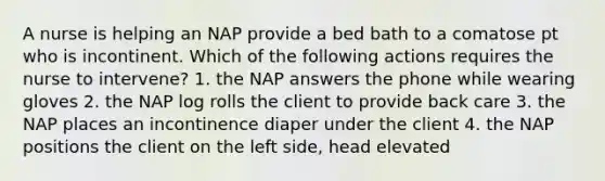 A nurse is helping an NAP provide a bed bath to a comatose pt who is incontinent. Which of the following actions requires the nurse to intervene? 1. the NAP answers the phone while wearing gloves 2. the NAP log rolls the client to provide back care 3. the NAP places an incontinence diaper under the client 4. the NAP positions the client on the left side, head elevated