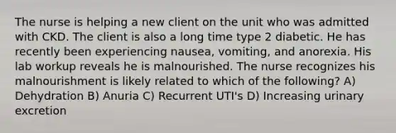 The nurse is helping a new client on the unit who was admitted with CKD. The client is also a long time type 2 diabetic. He has recently been experiencing nausea, vomiting, and anorexia. His lab workup reveals he is malnourished. The nurse recognizes his malnourishment is likely related to which of the following? A) Dehydration B) Anuria C) Recurrent UTI's D) Increasing urinary excretion