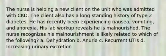 The nurse is helping a new client on the unit who was admitted with CKD. The client also has a long-standing history of type 2 diabetes. He has recently been experiencing nausea, vomiting, and anorexia. His lab workup reveals he is malnourished. The nurse recognizes his malnourishment is likely related to which of the following? a. Dehydration b. Anuria c. Recurrent UTIs d. Increasing urinary excretion