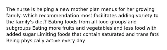 The nurse is helping a new mother plan menus for her growing family. Which recommendation most facilitates adding variety to the family's diet? Eating foods from all food groups and subgroups Eating more fruits and vegetables and less food with added sugar Limiting foods that contain saturated and trans fats Being physically active every day