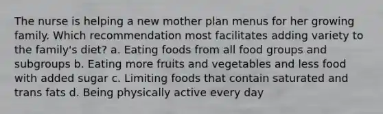 The nurse is helping a new mother plan menus for her growing family. Which recommendation most facilitates adding variety to the family's diet? a. Eating foods from all food groups and subgroups b. Eating more fruits and vegetables and less food with added sugar c. Limiting foods that contain saturated and trans fats d. Being physically active every day