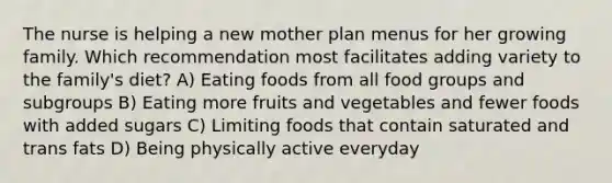 The nurse is helping a new mother plan menus for her growing family. Which recommendation most facilitates adding variety to the family's diet? A) Eating foods from all food groups and subgroups B) Eating more fruits and vegetables and fewer foods with added sugars C) Limiting foods that contain saturated and trans fats D) Being physically active everyday