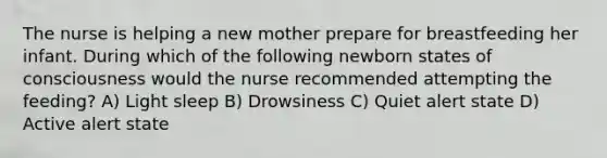 The nurse is helping a new mother prepare for breastfeeding her infant. During which of the following newborn states of consciousness would the nurse recommended attempting the feeding? A) Light sleep B) Drowsiness C) Quiet alert state D) Active alert state