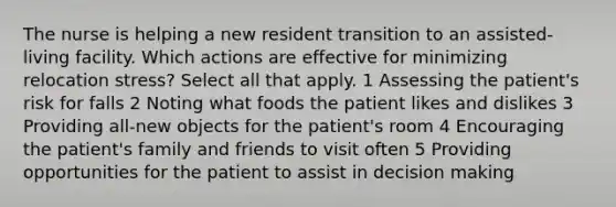 The nurse is helping a new resident transition to an assisted-living facility. Which actions are effective for minimizing relocation stress? Select all that apply. 1 Assessing the patient's risk for falls 2 Noting what foods the patient likes and dislikes 3 Providing all-new objects for the patient's room 4 Encouraging the patient's family and friends to visit often 5 Providing opportunities for the patient to assist in decision making