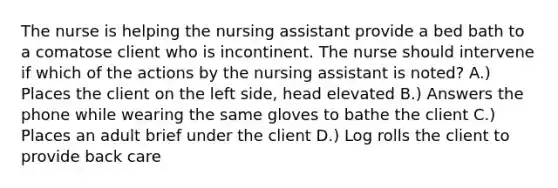 The nurse is helping the nursing assistant provide a bed bath to a comatose client who is incontinent. The nurse should intervene if which of the actions by the nursing assistant is noted? A.) Places the client on the left side, head elevated B.) Answers the phone while wearing the same gloves to bathe the client C.) Places an adult brief under the client D.) Log rolls the client to provide back care