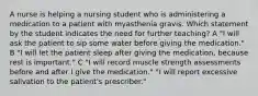 A nurse is helping a nursing student who is administering a medication to a patient with myasthenia gravis. Which statement by the student indicates the need for further teaching? A "I will ask the patient to sip some water before giving the medication." B "I will let the patient sleep after giving the medication, because rest is important." C "I will record muscle strength assessments before and after I give the medication." "I will report excessive salivation to the patient's prescriber."