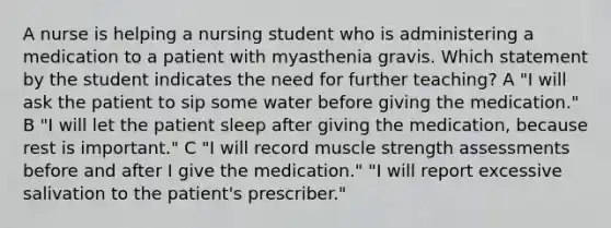 A nurse is helping a nursing student who is administering a medication to a patient with myasthenia gravis. Which statement by the student indicates the need for further teaching? A "I will ask the patient to sip some water before giving the medication." B "I will let the patient sleep after giving the medication, because rest is important." C "I will record muscle strength assessments before and after I give the medication." "I will report excessive salivation to the patient's prescriber."