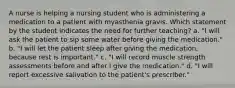 A nurse is helping a nursing student who is administering a medication to a patient with myasthenia gravis. Which statement by the student indicates the need for further teaching? a. "I will ask the patient to sip some water before giving the medication." b. "I will let the patient sleep after giving the medication, because rest is important." c. "I will record muscle strength assessments before and after I give the medication." d. "I will report excessive salivation to the patient's prescriber."