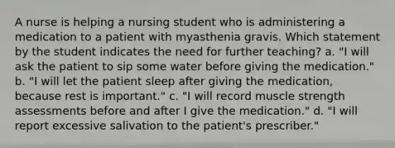 A nurse is helping a nursing student who is administering a medication to a patient with myasthenia gravis. Which statement by the student indicates the need for further teaching? a. "I will ask the patient to sip some water before giving the medication." b. "I will let the patient sleep after giving the medication, because rest is important." c. "I will record muscle strength assessments before and after I give the medication." d. "I will report excessive salivation to the patient's prescriber."