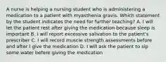 A nurse is helping a nursing student who is administering a medication to a patient with myasthenia gravis. Which statement by the student indicates the need for further teaching? A. I will let the patient rest after giving the medication because sleep is important B. I will report excessive salivation to the patient's prescriber C. I will record muscle strength assessments before and after I give the medication D. I will ask the patient to sip some water before giving the medication