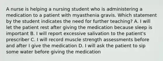 A nurse is helping a nursing student who is administering a medication to a patient with myasthenia gravis. Which statement by the student indicates the need for further teaching? A. I will let the patient rest after giving the medication because sleep is important B. I will report excessive salivation to the patient's prescriber C. I will record muscle strength assessments before and after I give the medication D. I will ask the patient to sip some water before giving the medication