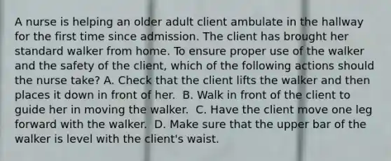 A nurse is helping an older adult client ambulate in the hallway for the first time since admission. The client has brought her standard walker from home. To ensure proper use of the walker and the safety of the client, which of the following actions should the nurse take?​ A. Check that the client lifts the walker and then places it down in front of her. ​ B. Walk in front of the client to guide her in moving the walker. ​ C. Have the client move one leg forward with the walker. ​ D. Make sure that the upper bar of the walker is level with the client's waist. ​