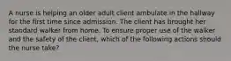A nurse is helping an older adult client ambulate in the hallway for the first time since admission. The client has brought her standard walker from home. To ensure proper use of the walker and the safety of the client, which of the following actions should the nurse take?