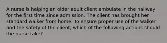 A nurse is helping an older adult client ambulate in the hallway for the first time since admission. The client has brought her standard walker from home. To ensure proper use of the walker and the safety of the client, which of the following actions should the nurse take?