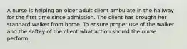 A nurse is helping an older adult client ambulate in the hallway for the first time since admission. The client has brought her standard walker from home. To ensure proper use of the walker and the saftey of the client what action should the nurse perform.