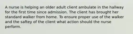 A nurse is helping an older adult client ambulate in the hallway for the first time since admission. The client has brought her standard walker from home. To ensure proper use of the walker and the saftey of the client what action should the nurse perform.
