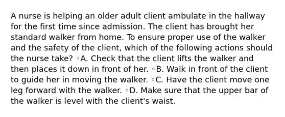 A nurse is helping an older adult client ambulate in the hallway for the first time since admission. The client has brought her standard walker from home. To ensure proper use of the walker and the safety of the client, which of the following actions should the nurse take? ◦A. Check that the client lifts the walker and then places it down in front of her. ◦B. Walk in front of the client to guide her in moving the walker. ◦C. Have the client move one leg forward with the walker. ◦D. Make sure that the upper bar of the walker is level with the client's waist.