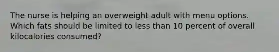 The nurse is helping an overweight adult with menu options. Which fats should be limited to less than 10 percent of overall kilocalories consumed?