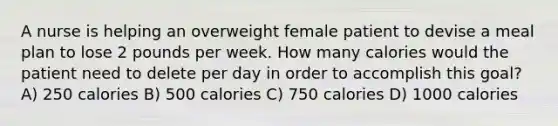 A nurse is helping an overweight female patient to devise a meal plan to lose 2 pounds per week. How many calories would the patient need to delete per day in order to accomplish this goal? A) 250 calories B) 500 calories C) 750 calories D) 1000 calories