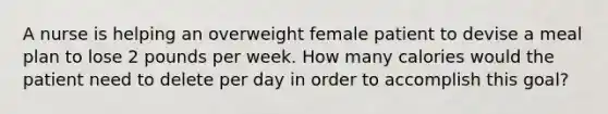 A nurse is helping an overweight female patient to devise a meal plan to lose 2 pounds per week. How many calories would the patient need to delete per day in order to accomplish this goal?