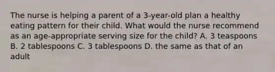 The nurse is helping a parent of a 3-year-old plan a healthy eating pattern for their child. What would the nurse recommend as an age-appropriate serving size for the child? A. 3 teaspoons B. 2 tablespoons C. 3 tablespoons D. the same as that of an adult