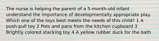 The nurse is helping the parent of a 5-month-old infant understand the importance of developmentally appropriate play. Which one of the toys best meets the needs of this child? 1 A push-pull toy 2 Pots and pans from the kitchen cupboard 3 Brightly colored stacking toy 4 A yellow rubber duck for the bath