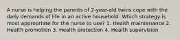 A nurse is helping the parents of 2-year-old twins cope with the daily demands of life in an active household. Which strategy is most appropriate for the nurse to use? 1. Health maintenance 2. Health promotion 3. Health protection 4. Health supervision