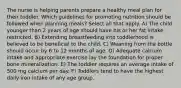 The nurse is helping parents prepare a healthy meal plan for their toddler. Which guidelines for promoting nutrition should be followed when planning meals? Select all that apply. A) The child younger than 2 years of age should have his or her fat intake restricted. B) Extending breastfeeding into toddlerhood is believed to be beneficial to the child. C) Weaning from the bottle should occur by 6 to 12 months of age. D) Adequate calcium intake and appropriate exercise lay the foundation for proper bone mineralization. E) The toddler requires an average intake of 500 mg calcium per day. F) Toddlers tend to have the highest daily iron intake of any age group.