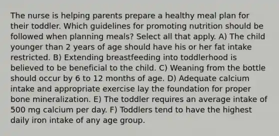 The nurse is helping parents prepare a healthy meal plan for their toddler. Which guidelines for promoting nutrition should be followed when planning meals? Select all that apply. A) The child younger than 2 years of age should have his or her fat intake restricted. B) Extending breastfeeding into toddlerhood is believed to be beneficial to the child. C) Weaning from the bottle should occur by 6 to 12 months of age. D) Adequate calcium intake and appropriate exercise lay the foundation for proper bone mineralization. E) The toddler requires an average intake of 500 mg calcium per day. F) Toddlers tend to have the highest daily iron intake of any age group.